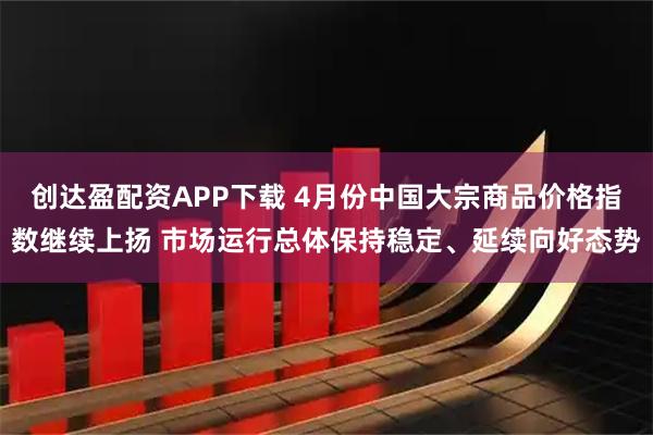 创达盈配资APP下载 4月份中国大宗商品价格指数继续上扬 市场运行总体保持稳定、延续向好态势