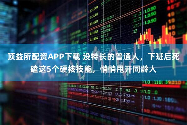 顶益所配资APP下载 没特长的普通人，下班后死磕这5个硬核技能，悄悄甩开同龄人