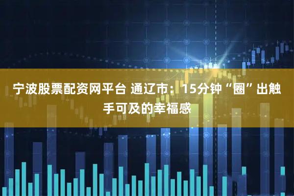 宁波股票配资网平台 通辽市：15分钟“圈”出触手可及的幸福感