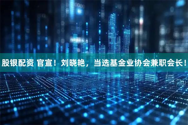 股银配资 官宣！刘晓艳，当选基金业协会兼职会长！